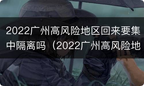 2022广州高风险地区回来要集中隔离吗（2022广州高风险地区回来要集中隔离吗现在）