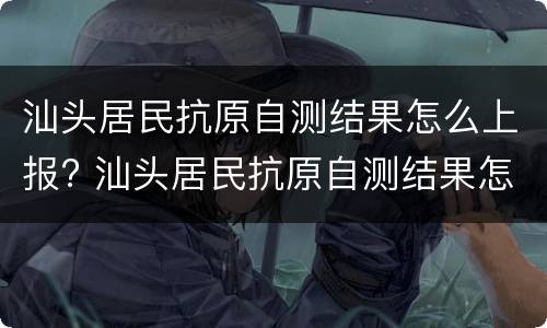 汕头居民抗原自测结果怎么上报? 汕头居民抗原自测结果怎么上报的
