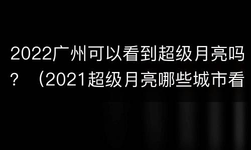 2022广州可以看到超级月亮吗？（2021超级月亮哪些城市看到）