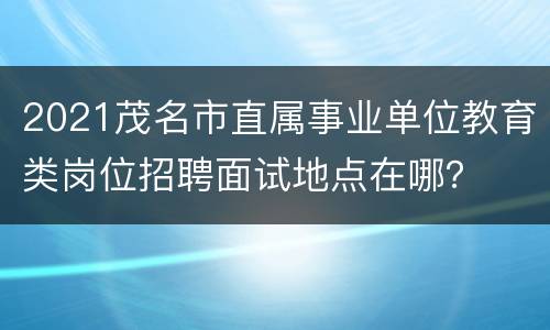 2021茂名市直属事业单位教育类岗位招聘面试地点在哪？