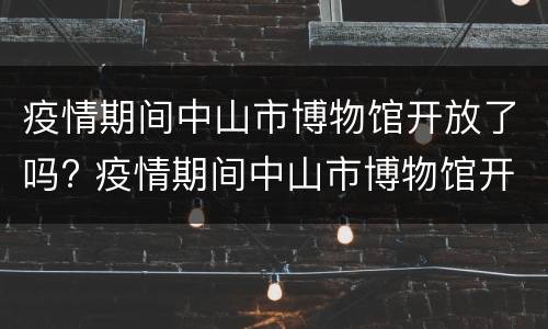 疫情期间中山市博物馆开放了吗? 疫情期间中山市博物馆开放了吗今天