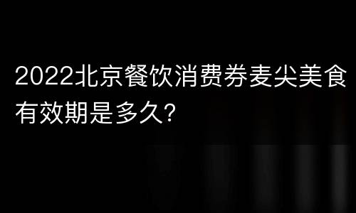2022北京餐饮消费券麦尖美食有效期是多久？
