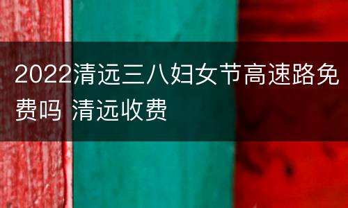 2022清远三八妇女节高速路免费吗 清远收费