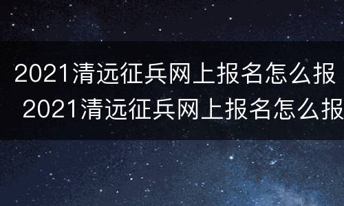 2021清远征兵网上报名怎么报 2021清远征兵网上报名怎么报名