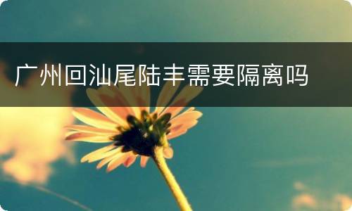 广州回汕尾陆丰需要隔离吗