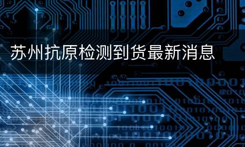 苏州抗原检测到货最新消息