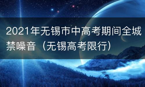 2021年无锡市中高考期间全城禁噪音（无锡高考限行）