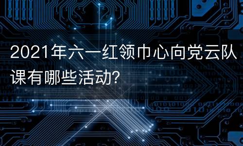 2021年六一红领巾心向党云队课有哪些活动？