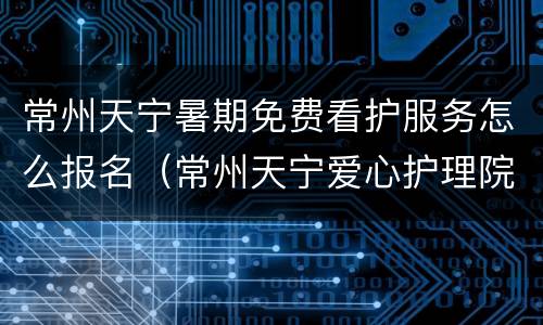 常州天宁暑期免费看护服务怎么报名（常州天宁爱心护理院）