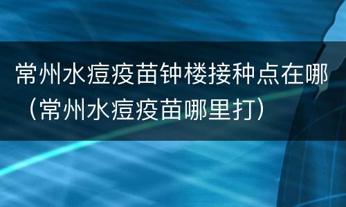 常州水痘疫苗钟楼接种点在哪（常州水痘疫苗哪里打）