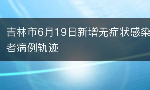 吉林市6月19日新增无症状感染者病例轨迹