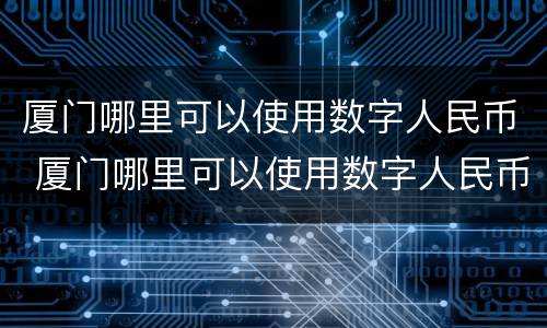 厦门哪里可以使用数字人民币 厦门哪里可以使用数字人民币支付宝