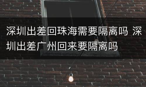 深圳出差回珠海需要隔离吗 深圳出差广州回来要隔离吗