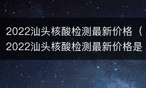 2022汕头核酸检测最新价格（2022汕头核酸检测最新价格是多少）