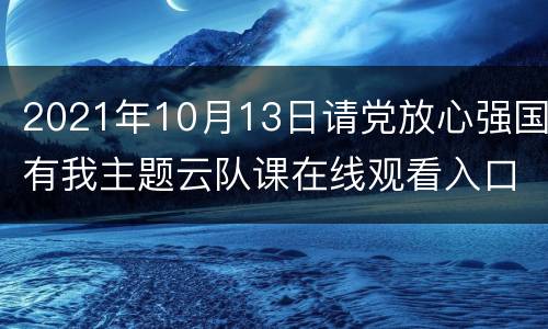 2021年10月13日请党放心强国有我主题云队课在线观看入口