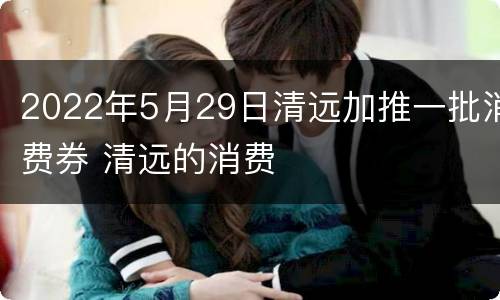 2022年5月29日清远加推一批消费券 清远的消费