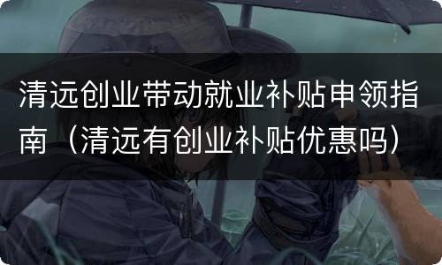 清远创业带动就业补贴申领指南（清远有创业补贴优惠吗）