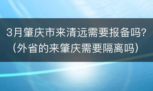3月肇庆市来清远需要报备吗？（外省的来肇庆需要隔离吗）