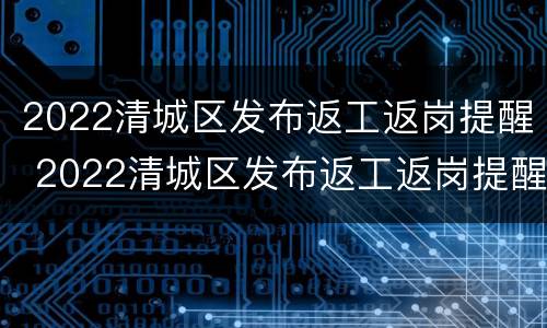 2022清城区发布返工返岗提醒 2022清城区发布返工返岗提醒通知