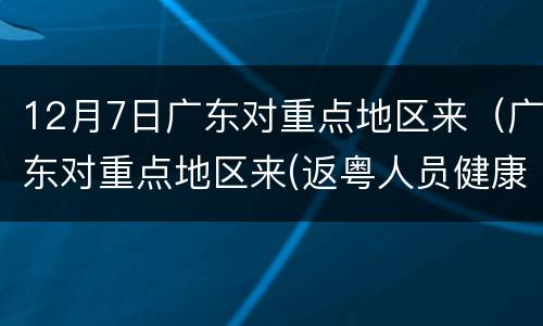 12月7日广东对重点地区来（广东对重点地区来(返粤人员健康管理措施）