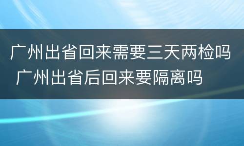 广州出省回来需要三天两检吗 广州出省后回来要隔离吗
