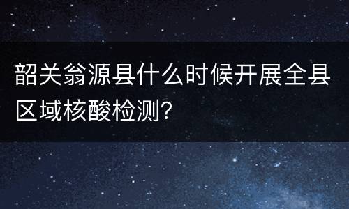 韶关翁源县什么时候开展全县区域核酸检测？