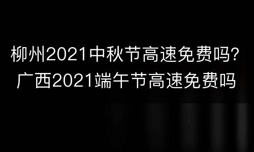 柳州2021中秋节高速免费吗？ 广西2021端午节高速免费吗