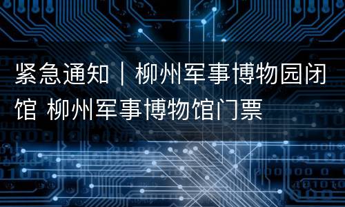 紧急通知｜柳州军事博物园闭馆 柳州军事博物馆门票