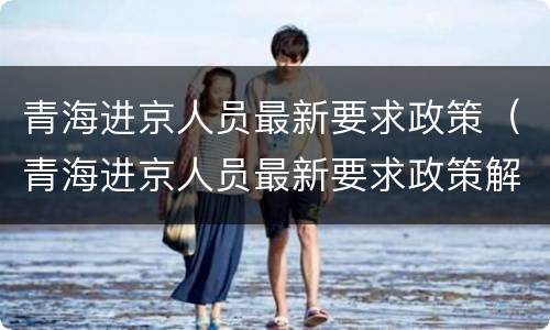 青海进京人员最新要求政策（青海进京人员最新要求政策解读）