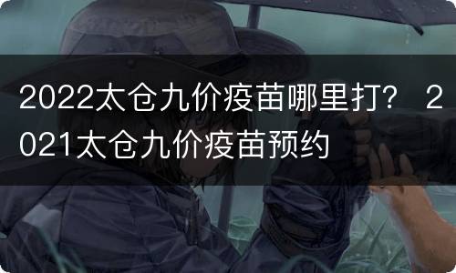 2022太仓九价疫苗哪里打？ 2021太仓九价疫苗预约