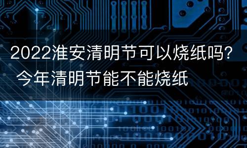 2022淮安清明节可以烧纸吗？ 今年清明节能不能烧纸