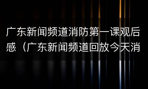 广东新闻频道消防第一课观后感（广东新闻频道回放今天消防第一课）