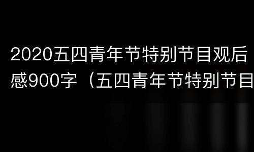 2020五四青年节特别节目观后感900字（五四青年节特别节目心得体会）