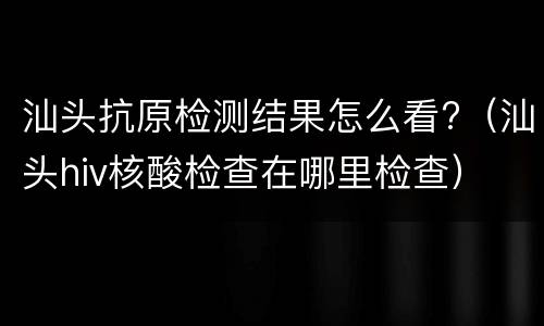 汕头抗原检测结果怎么看?（汕头hiv核酸检查在哪里检查）