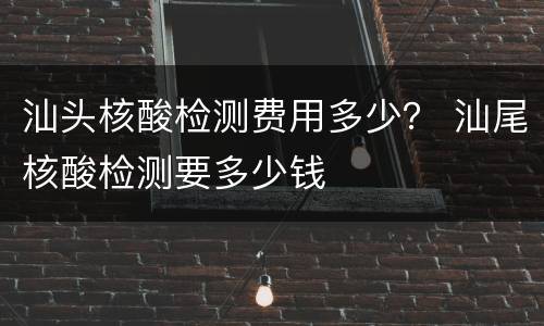 汕头核酸检测费用多少？ 汕尾核酸检测要多少钱