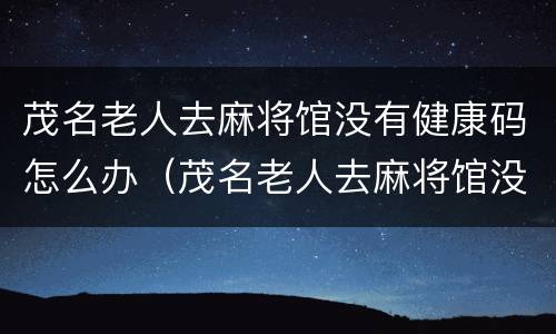 茂名老人去麻将馆没有健康码怎么办（茂名老人去麻将馆没有健康码怎么办呢）