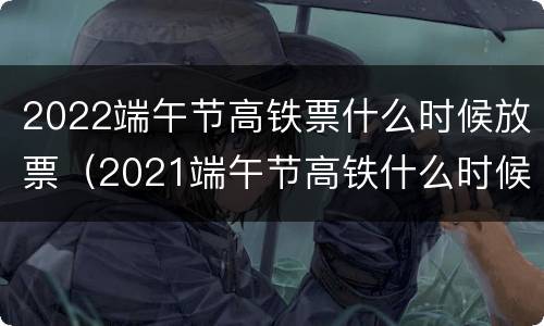 2022端午节高铁票什么时候放票（2021端午节高铁什么时候开售）