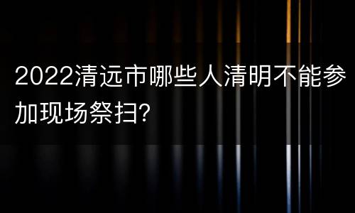 2022清远市哪些人清明不能参加现场祭扫？