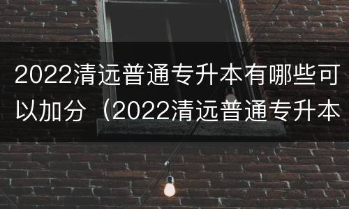 2022清远普通专升本有哪些可以加分（2022清远普通专升本有哪些可以加分的学校）