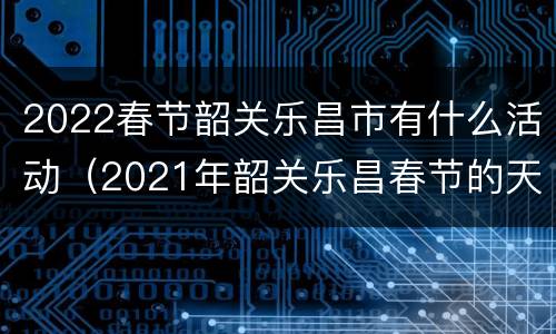 2022春节韶关乐昌市有什么活动（2021年韶关乐昌春节的天气）