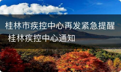 桂林市疾控中心再发紧急提醒 桂林疾控中心通知