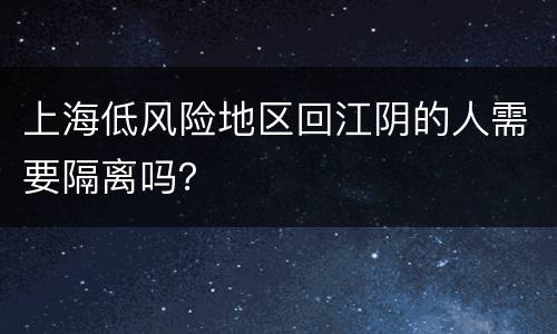 上海低风险地区回江阴的人需要隔离吗？