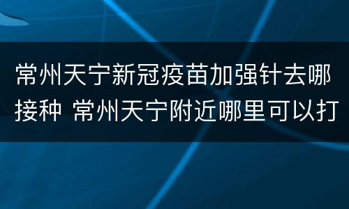 常州天宁新冠疫苗加强针去哪接种 常州天宁附近哪里可以打疫苗