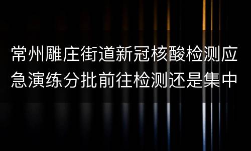 常州雕庄街道新冠核酸检测应急演练分批前往检测还是集中前往？