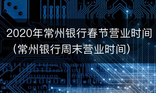 2020年常州银行春节营业时间（常州银行周末营业时间）