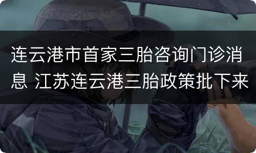 连云港市首家三胎咨询门诊消息 江苏连云港三胎政策批下来了吗