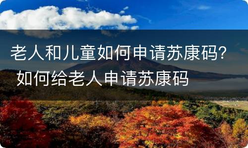 老人和儿童如何申请苏康码？ 如何给老人申请苏康码