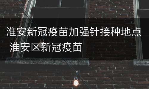 淮安新冠疫苗加强针接种地点 淮安区新冠疫苗