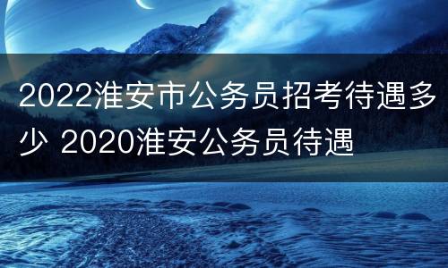 2022淮安市公务员招考待遇多少 2020淮安公务员待遇