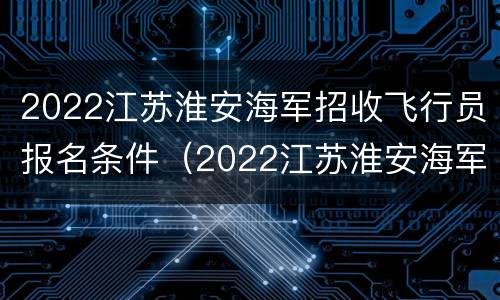 2022江苏淮安海军招收飞行员报名条件（2022江苏淮安海军招收飞行员报名条件及时间）